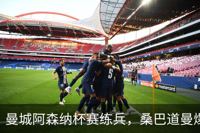 曼城阿森纳杯赛练兵，桑巴道曼爆发彰显豪门厚度